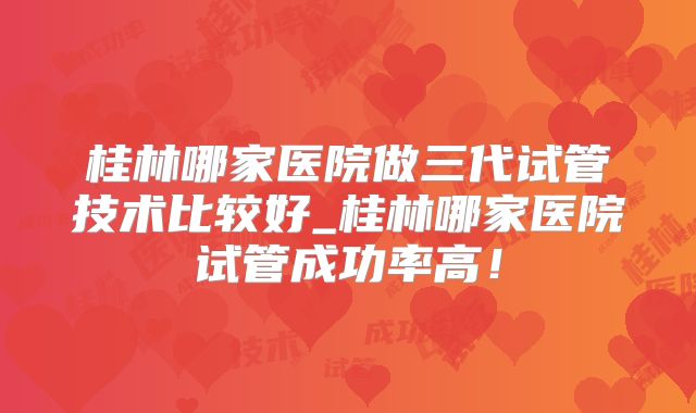 桂林哪家医院做三代试管技术比较好_桂林哪家医院试管成功率高！