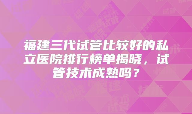 福建三代试管比较好的私立医院排行榜单揭晓,试管技术成熟吗?