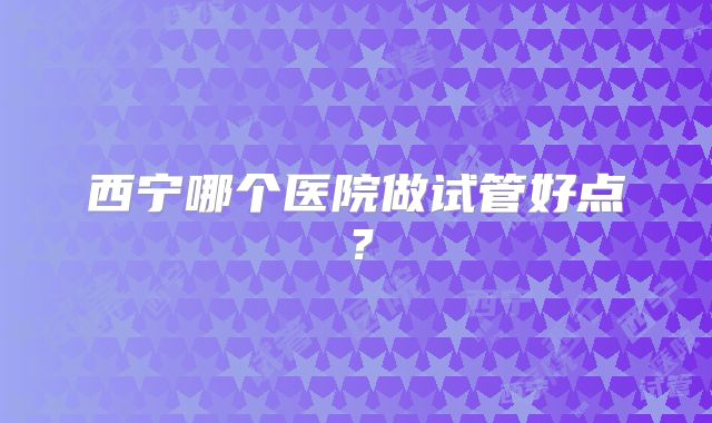 西宁哪个医院做试管好点？
