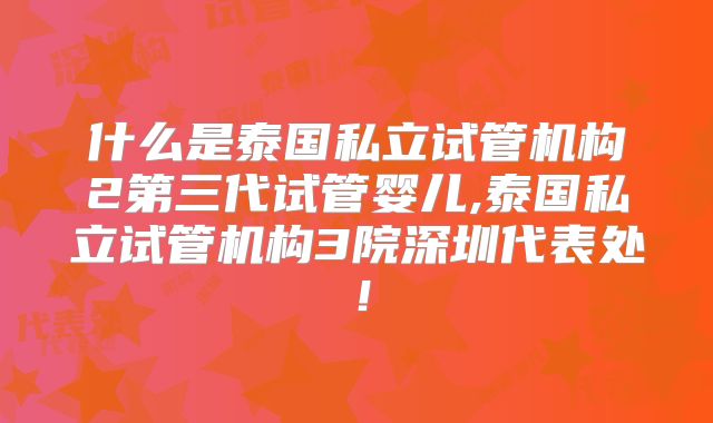 什么是泰国私立试管机构2第三代试管婴儿,泰国私立试管机构3院深圳代表处!