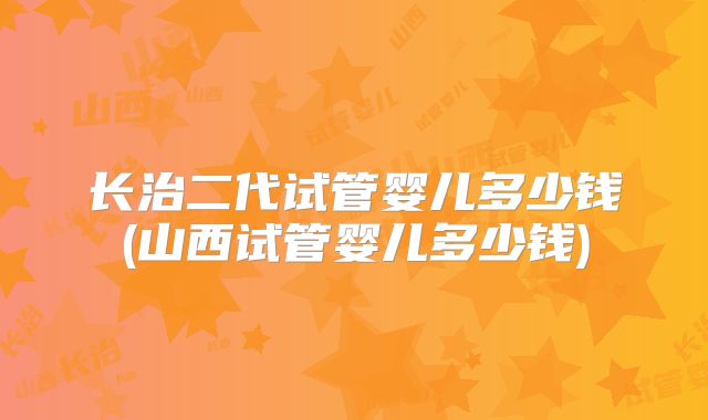 长治二代试管婴儿多少钱(山西试管婴儿多少钱)