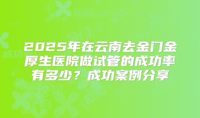 2025年在云南去金门金厚生医院做试管的成功率有多少？成功案例分享