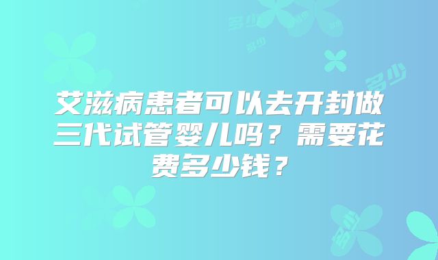 艾滋病患者可以去开封做三代试管婴儿吗?需要花费多少钱?