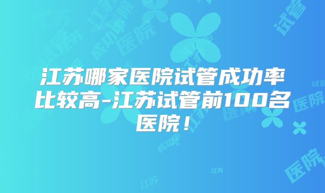 江苏哪家医院试管成功率比较高-江苏试管前100名医院！