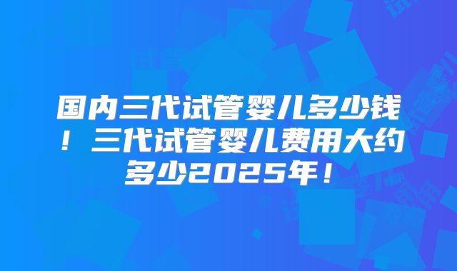 国内三代试管婴儿多少钱！三代试管婴儿费用大约多少2025年！