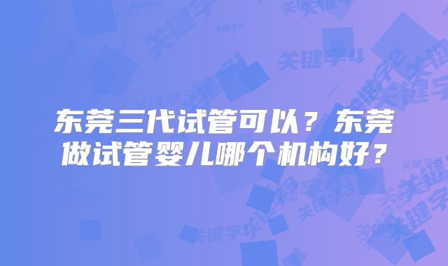 东莞三代试管可以?东莞做试管婴儿哪个机构好?