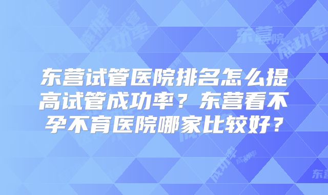 东营试管医院排名怎么提高试管成功率?东营看不孕不育医院哪家比较好?