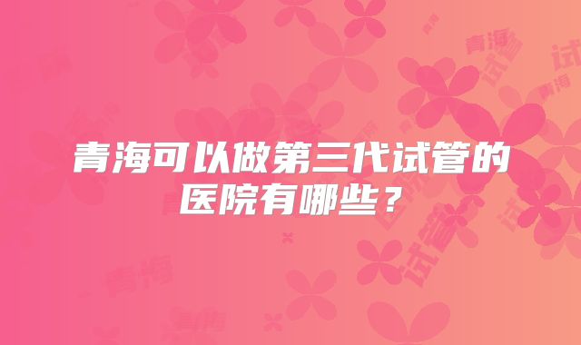 青海可以做第三代试管的医院有哪些?