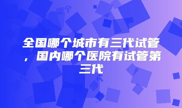 全国哪个城市有三代试管，国内哪个医院有试管第三代