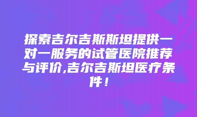 探索吉尔吉斯斯坦提供一对一服务的试管医院推荐与评价,吉尔吉斯坦医疗条件！