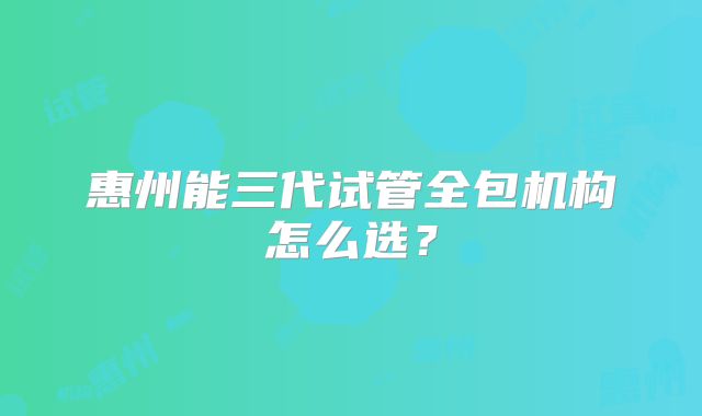 惠州能三代试管全包机构怎么选?