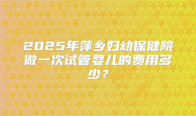 2025年萍乡妇幼保健院做一次试管婴儿的费用多少？
