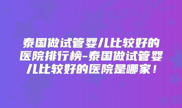 泰国做试管婴儿比较好的医院排行榜-泰国做试管婴儿比较好的医院是哪家！