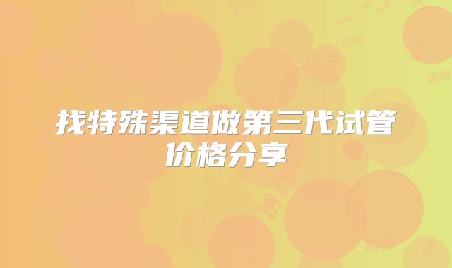 找特殊渠道做第三代试管价格分享