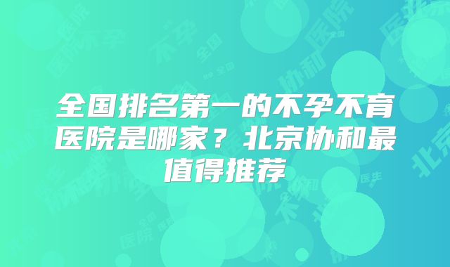 全国排名第一的不孕不育医院是哪家?北京协和最值得推荐