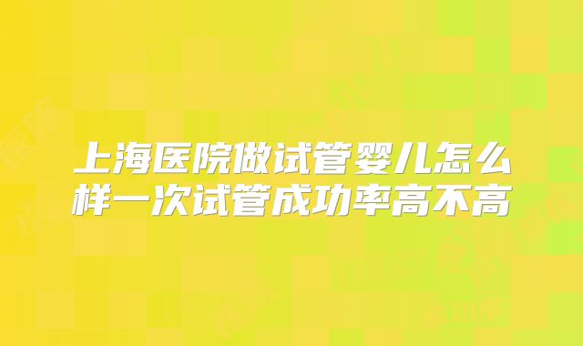 上海医院做试管婴儿怎么样一次试管成功率高不高