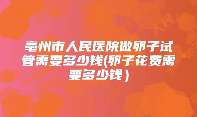 亳州市人民医院做卵子试管需要多少钱(卵子花费需要多少钱)