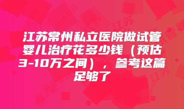 江苏常州私立医院做试管婴儿治疗花多少钱(预估3-10万之间),参考这篇足够了