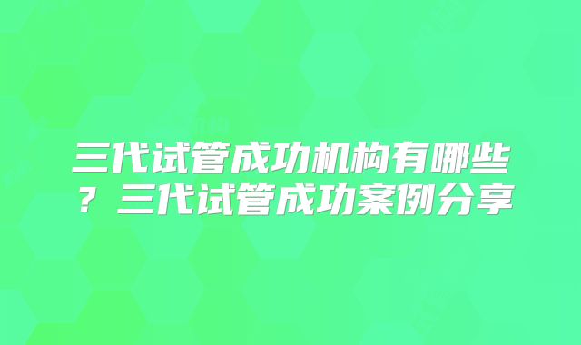 三代试管成功机构有哪些？三代试管成功案例分享