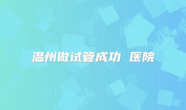 温州做试管成功 医院