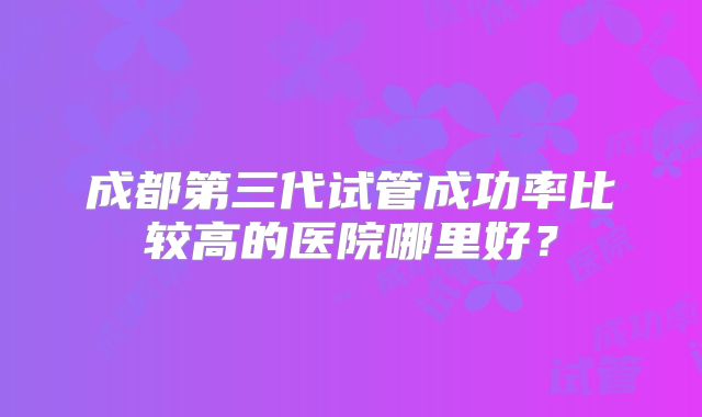 成都第三代试管成功率比较高的医院哪里好?