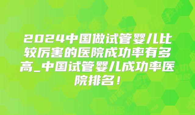2024中国做试管婴儿比较厉害的医院成功率有多高_中国试管婴儿成功率医院排名！