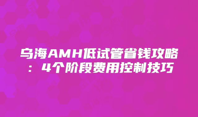乌海AMH低试管省钱攻略:4个阶段费用控制技巧
