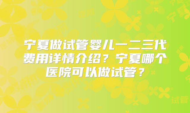 宁夏做试管婴儿一二三代费用详情介绍？宁夏哪个医院可以做试管？