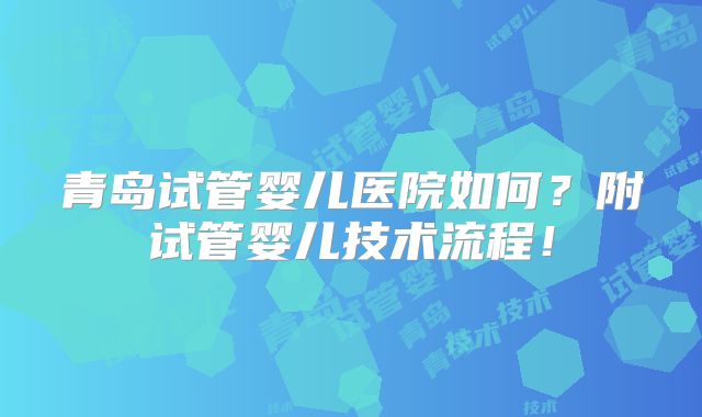 青岛试管婴儿医院如何?附试管婴儿技术流程!