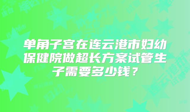 单角子宫在连云港市妇幼保健院做超长方案试管生子需要多少钱?