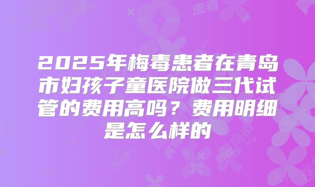 2025年梅毒患者在青岛市妇孩子童医院做三代试管的费用高吗?费用明细是怎么样的