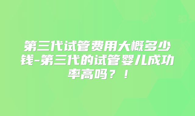 第三代试管费用大概多少钱-第三代的试管婴儿成功率高吗?!