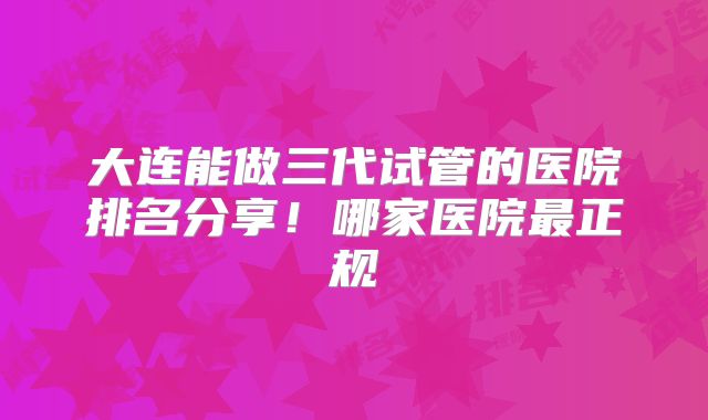 大连能做三代试管的医院排名分享!哪家医院最正规