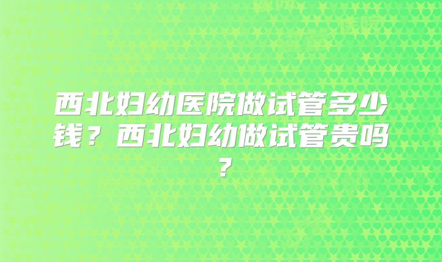 西北妇幼医院做试管多少钱？西北妇幼做试管贵吗？