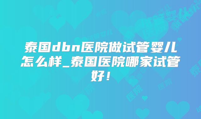 泰国dbn医院做试管婴儿怎么样_泰国医院哪家试管好！