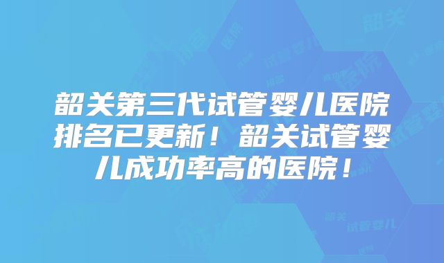 韶关第三代试管婴儿医院排名已更新！韶关试管婴儿成功率高的医院！