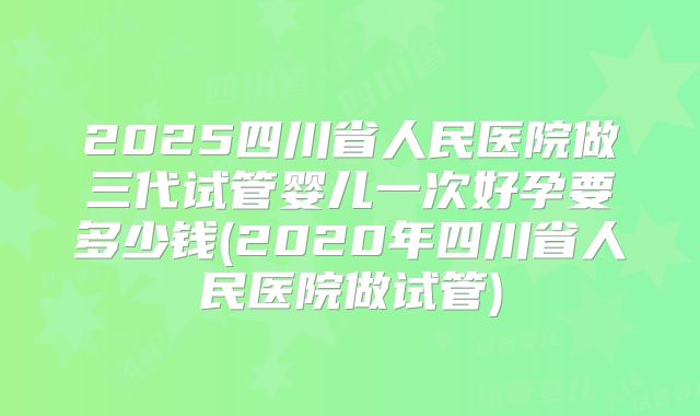 2025四川省人民医院做三代试管婴儿一次好孕要多少钱(2020年四川省人民医院做试管)