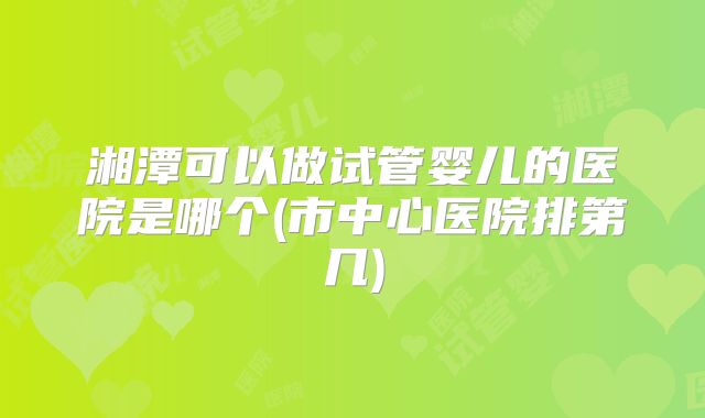 湘潭可以做试管婴儿的医院是哪个(市中心医院排第几)