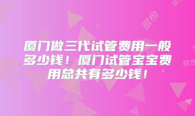 厦门做三代试管费用一般多少钱！厦门试管宝宝费用总共有多少钱！