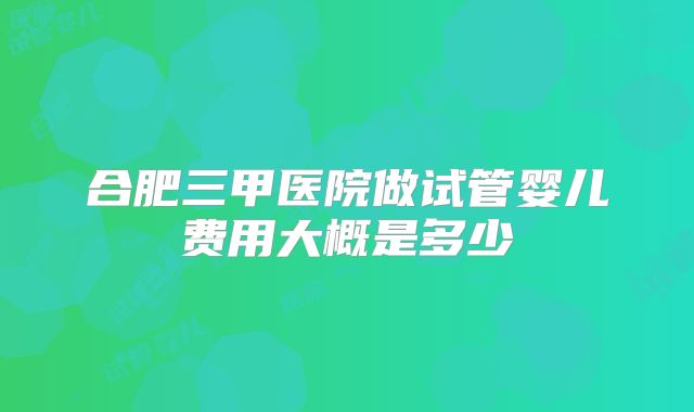 合肥三甲医院做试管婴儿费用大概是多少