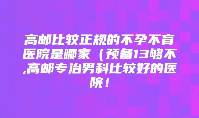 高邮比较正规的不孕不育医院是哪家（预备13够不,高邮专治男科比较好的医院！