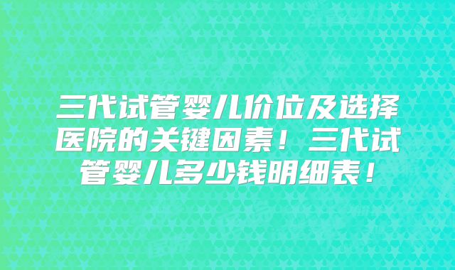 三代试管婴儿价位及选择医院的关键因素！三代试管婴儿多少钱明细表！