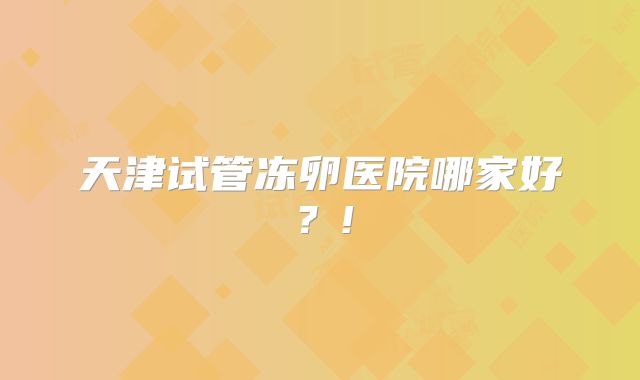 天津试管冻卵医院哪家好?!