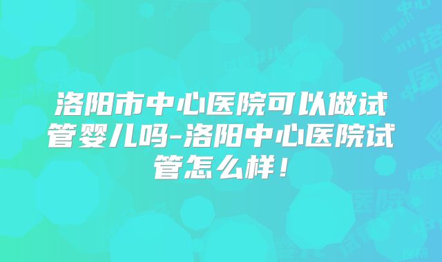 洛阳市中心医院可以做试管婴儿吗-洛阳中心医院试管怎么样!
