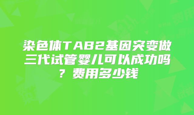 染色体TAB2基因突变做三代试管婴儿可以成功吗?费用多少钱