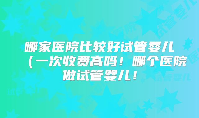 哪家医院比较好试管婴儿(一次收费高吗!哪个医院做试管婴儿!