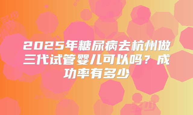 2025年糖尿病去杭州做三代试管婴儿可以吗？成功率有多少