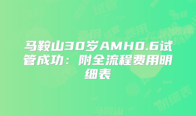 马鞍山30岁AMH0.6试管成功：附全流程费用明细表