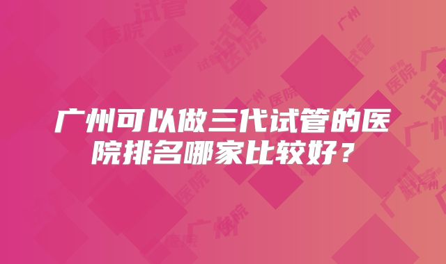 广州可以做三代试管的医院排名哪家比较好？