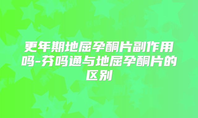 更年期地屈孕酮片副作用吗-芬吗通与地屈孕酮片的区别